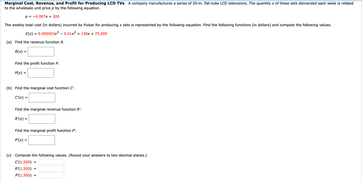 Marginal Cost, Revenus, and Profit for Producing LCD TVs A company manufactures a series of 20-in. flat-tube LCD televisions. The quantity x of these sets demanded each week is related
to the wholesale unit price p by the following equation.
p = -0.007x + 200
The weekly total cost (in dollars) incurred by Pulsar for producing x sets is represented by the following equation. Find the following functions (in dollars) and compute the following values.
C(x) = 0.000003x³ – 0.01x² + 130x + 75,000
(a) Find the revenue function R.
R(x) :
%D
Find the profit function P.
P(x) =
(b) Find the marginal cost function C'.
C'(x) =
Find the marginal revenue function R'.
R'(x) =
%3D
Find the marginal profit function P'.
P'(x) =
(c) Compute the following values. (Round your answers to two decimal places.)
C'(1,500)
%D
R'(1,500)
P'(1,500)
