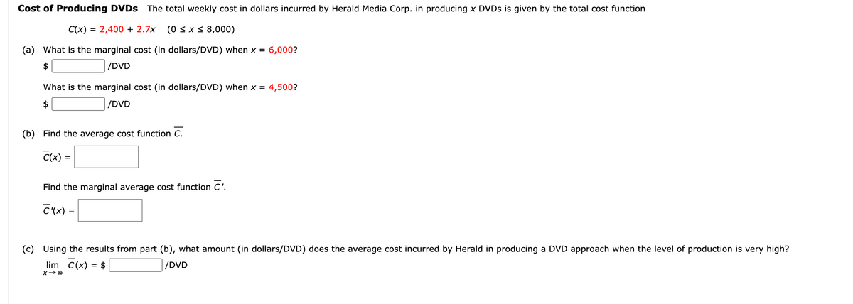 Cost of Producing DVDS The total weekly cost in dollars incurred by Herald Media Corp. in producing x DVDS is given by the total cost function
C(x) = 2,400 + 2.7x
(0 < x < 8,000)
(a) What is the marginal cost (in dollars/DVD) when x = 6,000?
$
|/DVD
What is the marginal cost (in dollars/DVD) when x = 4,500?
$
|/DVD
(b) Find the average cost function C.
Cx) =
%3D
Find the marginal average cost function C'.
C'(x) =
(c) Using the results from part (b), what amount (in dollars/DVD) does the average cost incurred by Herald in producing a DVD approach when the level of production is very high?
lim C(x) = $
/DVD
X> 00
