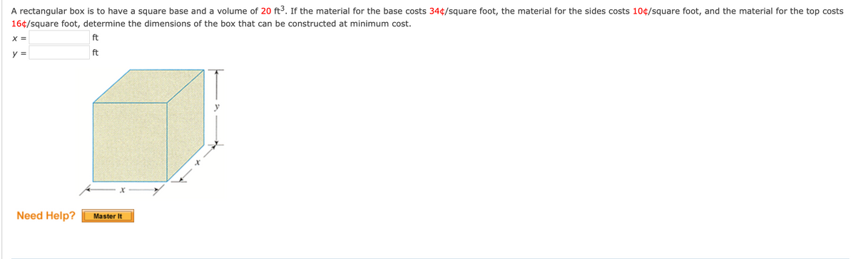 A rectangular box is to have a square base and a volume of 20 ft3. If the material for the base costs 34¢/square foot, the material for the sides costs 10¢/square foot, and the material for the top costs
16¢/square foot, determine the dimensions of the box that can be constructed at minimum cost.
X =
ft
y =
ft
Need Help?
Master It
