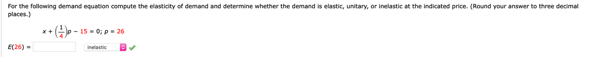 For the following demand equation compute the elasticity of demand and determine whether the demand is elastic, unitary, or inelastic at the indicated price. (Round your answer to three decimal
places.)
1
x +
4
(E) -
15 =
0; P
= 26
E(26) =
inelastic
