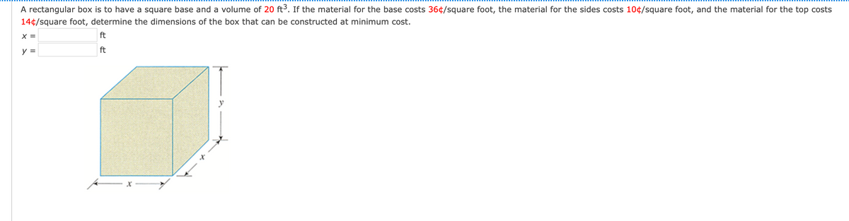 A rectangular box is to have a square base and a volume of 20 ft3. If the material for the base costs 36¢/square foot, the material for the sides costs 10¢/square foot, and the material for the top costs
14¢/square foot, determine the dimensions of the box that can be constructed at minimum cost.
X =
ft
y =
ft
