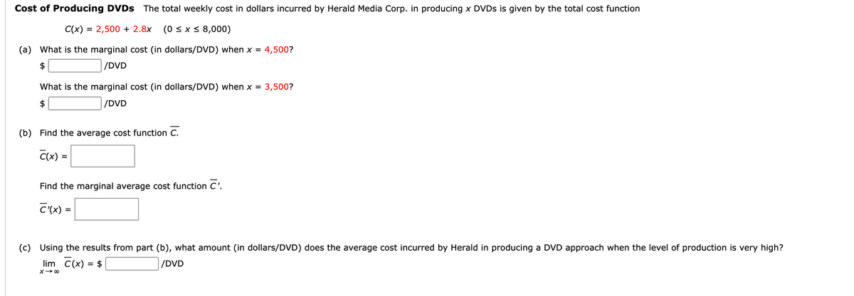 Cost of Producing DVDS The total weekly cost in dollars incurred by Herald Media Corp. in producing x DVDS is given by the total cost function
C(x) = 2,500 + 2.8x
(0 < x < 8,000)
(a) What is the marginal cost (in dollars/DVD) when x = 4,500?
$
/DVD
What is the marginal cost (in dollars/DVD) when x =
3,500?
/DVD
(b) Find the average cost function C.
C(x) =
Find the marginal average cost function C'.
C'(x) =
(c) Using the results from part (b), what amount (in dollars/DVD) does the average cost incurred by Herald in producing a DVD approach when the level of production is very high?
lim C(x) = $
/DVD
X> 00
