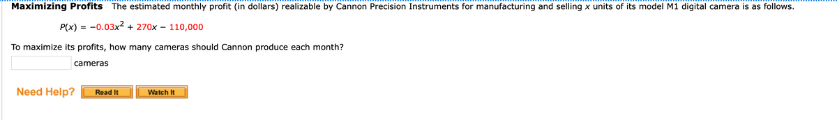 Maximizing Profits The estimated monthly profit (in dollars) realizable by Cannon Precision Instruments for manufacturing and selling x units of its model M1 digital camera is as follows.
P(x) = -0.03x² + 270x
110,000
To maximize its profits, how many cameras should Cannon produce each month?
cameras
Need Help?
Watch It
Read It
