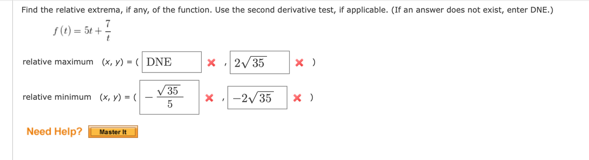 Find the relative extrema, if any, of the function. Use the second derivative test, if applicable. (If an answer does not exist, enter DNE.)
f (t) = 5t +
relative maximum (x, y) = ( DNE
X 2/35
V35
relative minimum (x, y) = (
X -2/35
5
Need Help?
Master It
