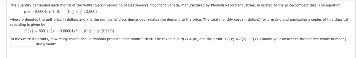 The quantity demanded each month of the Walter Serkin recording of Beethoven's Moonlight Sonata, manufactured by Phonola Record Industries, is related to the price/compact disc. The equation
p = -0.00046x + 10
(0 <x< 12,000)
where p denotes the unit price in dollars and x is the number of discs demanded, relates the demand to the price. The total monthly cost (in dollars) for pressing and packaging x copies of this classical
recording is given by
C (x) = 600 + 2.x – 0.00004r2
(0 <x < 20,000)
-
To maximize its profits, how many copies should Phonola produce each month? Hint: The revenue is R(x)
= px, and the profit is P(x) = R(x) - C(x). (Round your answer to the nearest whole number.)
discs/month
