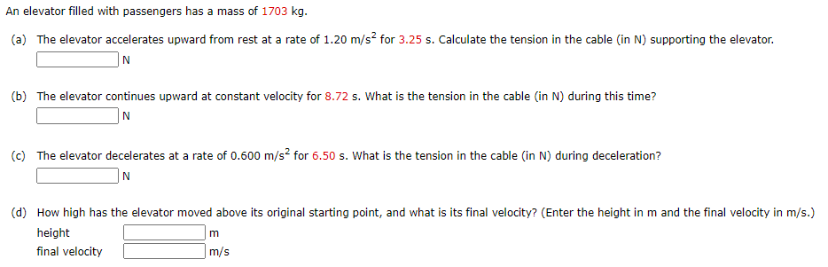 An elevator filled with passengers has a mass of 1703 kg.
(a) The elevator accelerates upward from rest at a rate of 1.20 m/s? for 3.25 s. Calculate the tension in the cable (in N) supporting the elevator.
|N
(b) The elevator continues upward at constant velocity for 8.72 s. What is the tension in the cable (in N) during this time?
|N
(c) The elevator decelerates at a rate of 0.600 m/s? for 6.50 s. What is the tension in the cable (in N) during deceleration?
|N
(d) How high has the elevator moved above its original starting point, and what is its final velocity? (Enter the height in m and the final velocity in m/s.)
height
final velocity
|m/s
