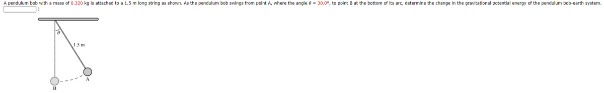 A pendulum bob with a mass of 0.320 kg is attached to a 1.5 m long string as shown. As the pendulum bob swings from point A, where the angle e = 30.0°, to point B at the bottom of its arc, determine the change in the gravitational potential energy of the pendulum bob-earth system.
1.5 m
