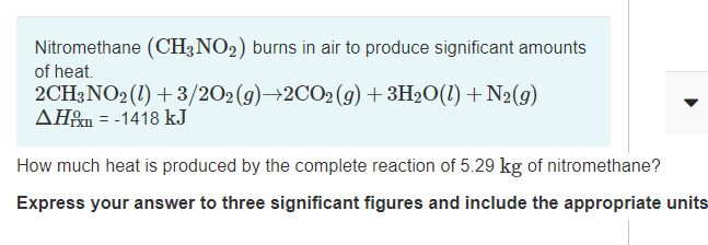Nitromethane (CH3NO2) burns in air to produce significant amounts
of heat.
2CH3NO2 (1) + 3/202(g)→2CO2(g)+3H2O(1) + N2(g)
AH&m = -1418 kJ
How much heat is produced by the complete reaction of 5.29 kg of nitromethane?
Express your answer to three significant figures and include the appropriate units
