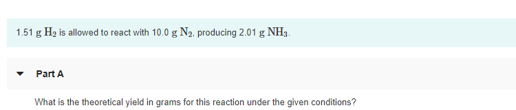 1.51 g H2 is allowed to react with 10.0 g N2, producing 2.01 g NH3.
Part A
What is the theoretical yield in grams for this reaction under the given conditions?
