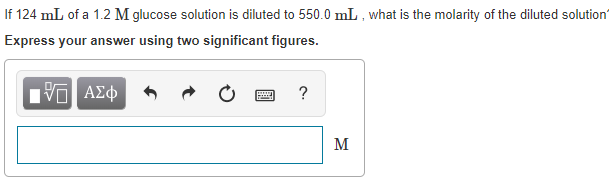 If 124 mL of a 1.2 M glucose solution is diluted to 550.0
Express your answer using two significant figures.
mL , what is the molarity of the diluted solution
ΑΣφ
M
