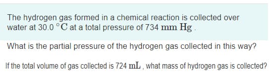 The hydrogen gas formed in a chemical reaction is collected over
water at 30.0 °C at a total pressure of 734 mm Hg.
What is the partial pressure of the hydrogen gas collected in this way?
If the total volume of gas collected is 724 mL , what mass of hydrogen gas is collected?
is
