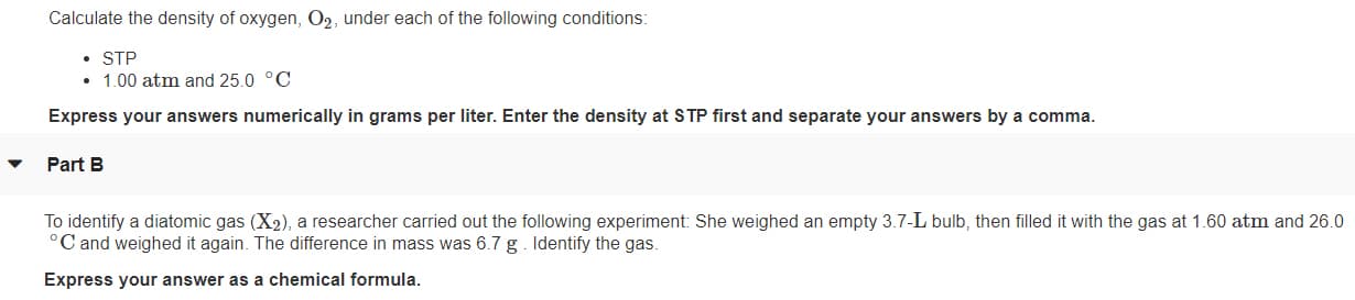 Calculate the density of oxygen, O2, under each of the following conditions:
• STP
• 1.00 atm and 25.0 °C
Express your answers numerically in grams per liter. Enter the density at STP first and separate your answers by a comma.
Part B
To identify a diatomic gas (X2), a researcher carried out the following experiment: She weighed an empty 3.7-L bulb, then filled it with the gas at 1.60 atm and 26.0
C and weighed it again. The difference in mass was 6.7 g . Identify the gas.
Express your answer as a chemical formula.

