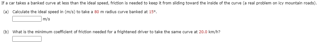 If a car takes a banked curve at less than the ideal speed, friction is needed to keep it from sliding toward the inside of the curve (a real problem on icy mountain roads).
(a) Calculate the ideal speed in (m/s) to take a 80 m radius curve banked at 15°.
|m/s
(b) What is the minimum coefficient of friction needed for a frightened driver to take the same curve at 20.0 km/h?
