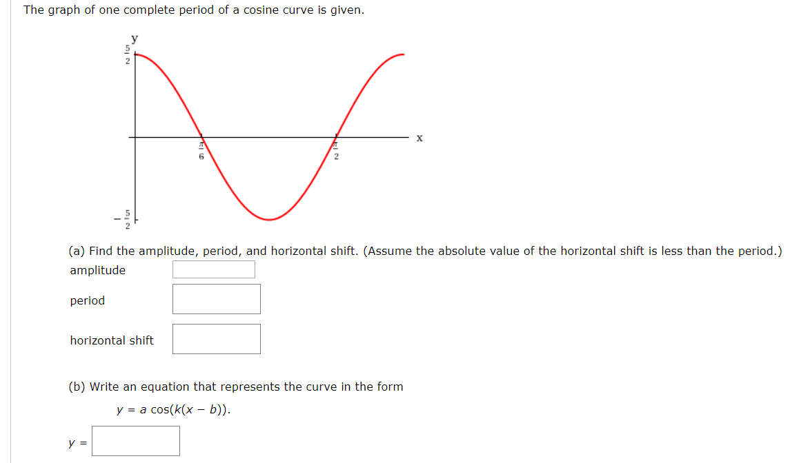 The graph of one complete period of a cosine curve is given.
(a) Find the amplitude, period, and horizontal shift. (Assume the absolute value of the horizontal shift is less than the period.)
amplitude
period
horizontal shift
(b) Write an equation that represents the curve in the form
a cos(k(x - b))
y
y
