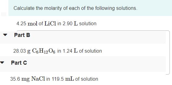 Calculate the molarity of each of the following solutions.
4.25 mol of LiCl in 2.90 L solution
Part B
28.03 g C6H12O6 in 1.24 L of solution
Part C
35.6 mg NaCl in 119.5 mL of solution
