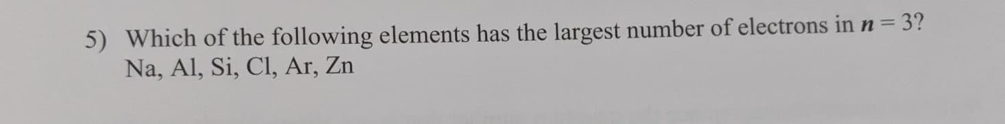 5) Which of the following elements has the largest number of electrons in n = 3?
Na, Al, Si, Cl, Ar, Zn
