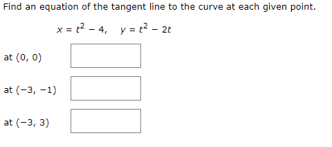 Find an equation of the tangent line to the curve at each given point.
x = t2 - 4, y = t? -
2t
at (0, 0)
at (-3, -1)
at (-3, 3)
