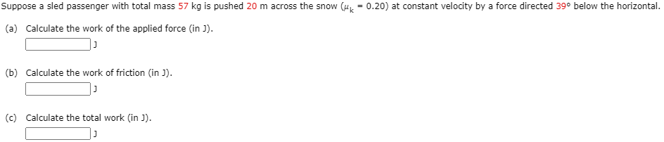 Suppose a sled passenger with total mass 57 kg is pushed 20 m across the snow (u = 0.20) at constant velocity by a force directed 39° below the horizontal.
(a) Calculate the work of the applied force (in J).
(b) Calculate the work of friction (in J).
(c) Calculate the total work (in J).
