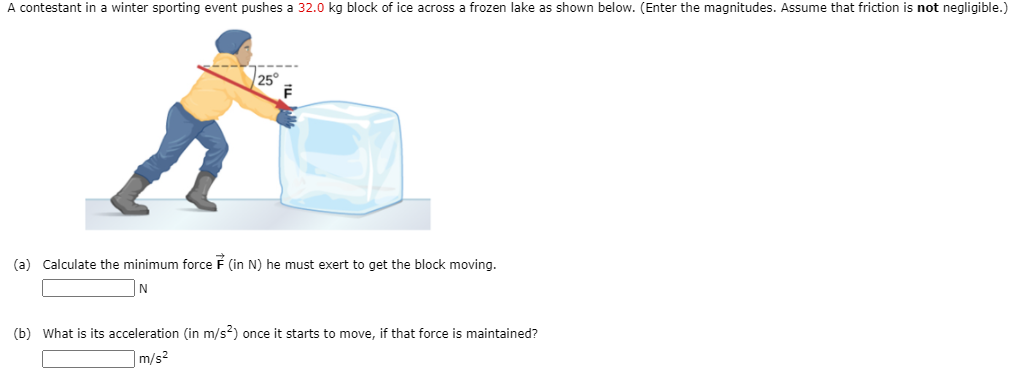 A contestant in a winter sporting event pushes a 32.0 kg block of ice across a frozen lake as shown below. (Enter the magnitudes. Assume that friction is not negligible.)
25°
(a) Calculate the minimum force F (in N) he must exert to get the block moving.
(b) What is its acceleration (in m/s?) once it starts to move, if that force is maintained?
m/s2
