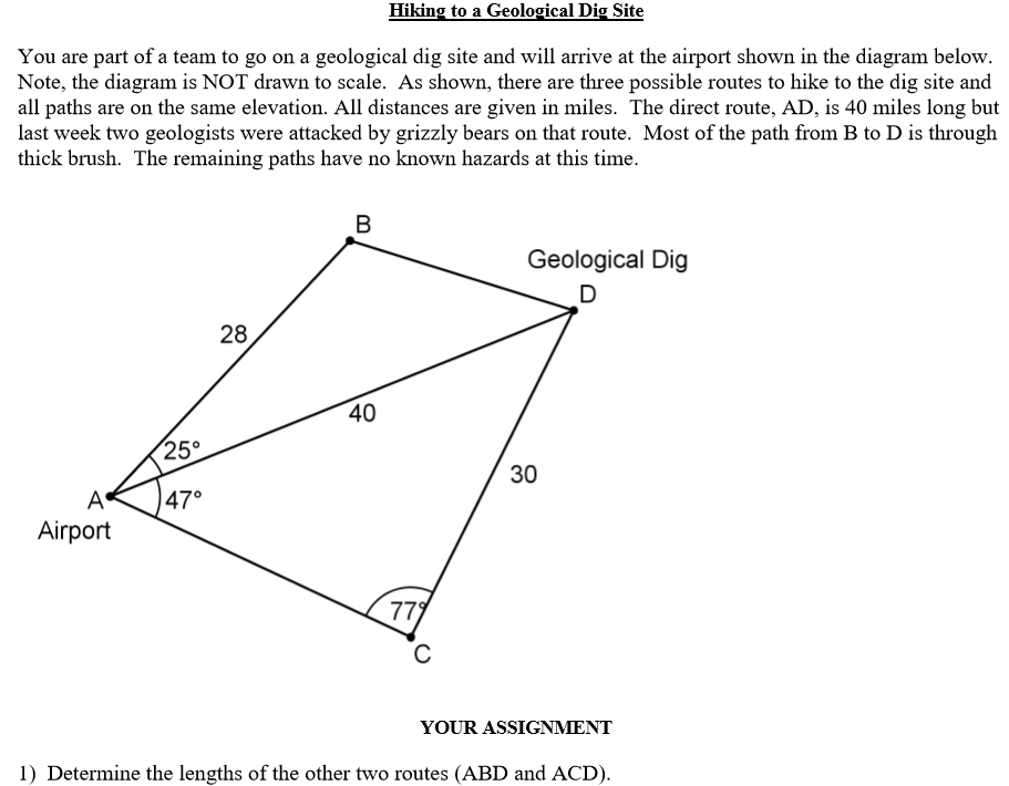 Hiking to a Geological Dig Site
You are part of a team to go on a geological dig site and will arrive at the airport shown in the diagram below.
Note, the diagram is NOT drawn to scale. As shown, there are three possible routes to hike to the dig site and
all paths are on the same elevation. All distances are given in miles. The direct route, AD, is 40 miles long but
last week two geologists were attacked by grizzly bears on that route. Most of the path from B to D is through
thick brush. The remaining paths have no known hazards at this time.
B
Geological Dig
28
40
25°
47°
Airport
779
YOUR ASSIGNMENT
1) Determine the lengths of the other two routes (ABD and ACD).
