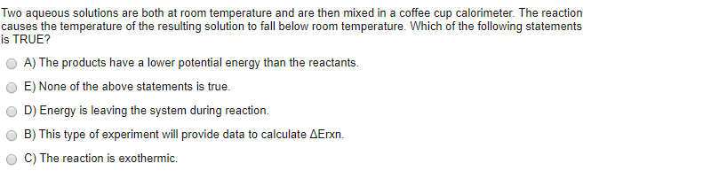 Two aqueous solutions are both at room temperature and are then mixed in a coffee cup calorimeter. The reaction
causes the temperature of the resulting solution to fall below room temperature. Which of the following statements
is TRUE?
A) The products have a lower potential energy than the reactants.
E) None of the above statements is true.
D) Energy is leaving the system during reaction.
B) This type of experiment will provide data to calculate AErxn.
C) The reaction is exothermic.
