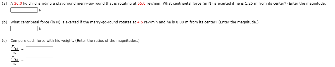 (a) A 36.0 kg child is riding a playground merry-go-round that is rotating at 55.0 rev/min. What centripetal force (in N) is exerted if he is 1.25 m from its center? (Enter the magnitude.)
(b) What centripetal force (in N) is exerted if the merry-go-round rotates at 4.5 rev/min and he is 8.00 m from its center? (Enter the magnitude.)
N
(c) Compare each force with his weight. (Enter the ratios of the magnitudes.)
F(a) =
Fb)
