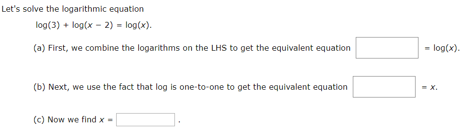 Let's solve the logarithmic equation
log(3) + log(x – 2) = log(x).
= log(x).
(a) First, we combine the logarithms on the LHS to get the equivalent equation
(b) Next, we use the fact that log is one-to-one to get the equivalent equation
= x.
(c) Now we find x =
