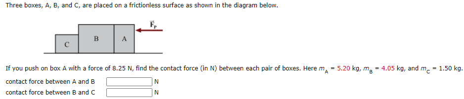 Three boxes, A, B, and C, are placed on a frictionless surface as shown in the diagram below.
B
A
If you push on box A with a force of 8.25 N, find the contact force (in N) between each pair of boxes. Here m, = 5.20 kg, m, = 4.05 kg, and m. = 1.50 kg.
contact force between A and B
contact force between B and C
N
