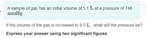 A sample of gas has an initial volume of 5.1 L at a pressure of 748
mmHg
If the volume of the gas is increased to 9.0 L , what will the pressure be?
Express your answer using two significant figures.

