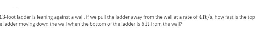 13-foot ladder is leaning against a wall. If we pull the ladder away from the wall at a rate of 4 ft/s, how fast is the top
e ladder moving down the wall when the bottom of the ladder is 5 ft from the wall?
