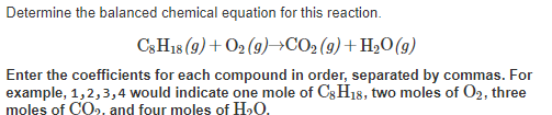 Determine the balanced chemical equation for this reaction.
C3H18 (9)+ O2 (9)→CO2 (9) + H2O(g)
Enter the coefficients for each compound in order, separated by commas. For
example, 1,2,3,4 would indicate one mole of C3H18, two moles of O2, three
moles of CO, and four moles of H»O.

