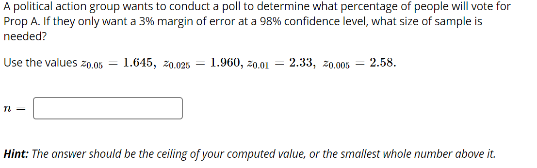 A political action group wants to conduct a poll to determine what percentage of people will vote for
Prop A. If they only want a 3% margin of error at a 98% confidence level, what size of sample is
needed?
Use the values z0.05 =
1.645, 20.025 = 1.960, zo.01
2.33, z0.005 = 2.58.
п —
Hint: The answer should be the ceiling of your computed value, or the smallest whole number above it.
