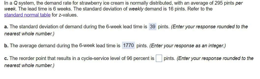 In a Q system, the demand rate for strawberry ice cream is normally distributed, with an average of 295 pints per
week. The lead time is 6 weeks. The standard deviation of weekly demand is 16 pints. Refer to the
standard normal table for z-values.
a. The standard deviation of demand during the 6-week lead time is 39 pints. (Enter your response rounded to the
nearest whole number.)
b. The average demand during the 6-week lead time is 1770 pints. (Enter your response as an integer.)
c. The reorder point that results in a cycle-service level of 96 percent is pints. (Enter your response rounded to the
nearest whole number.)
