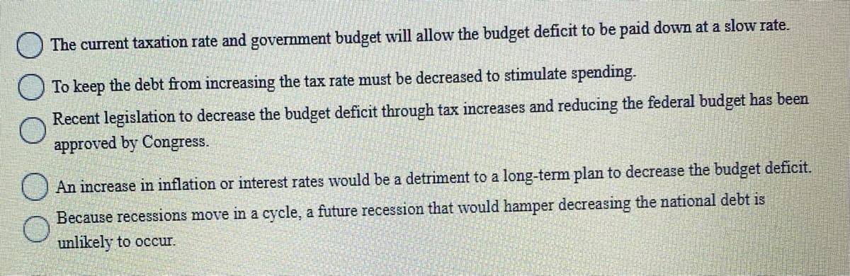 The current taxation rate and government budget will allow the budget deficit to be paid down at a slow rate.
To keep the debt from increasing the tax rate must be decreased to stimulate spending.
Recent legislation to decrease the budget deficit through tax increases and reducing the federal budget has been
approved by Congress.
() An increase in inflation or interest rates would be a detriment to a long-term plan to decrease the budget deficit.
Because recessions move in a cycle, a future recession that would hamper decreasing the national debt is
unlikely to occur.
