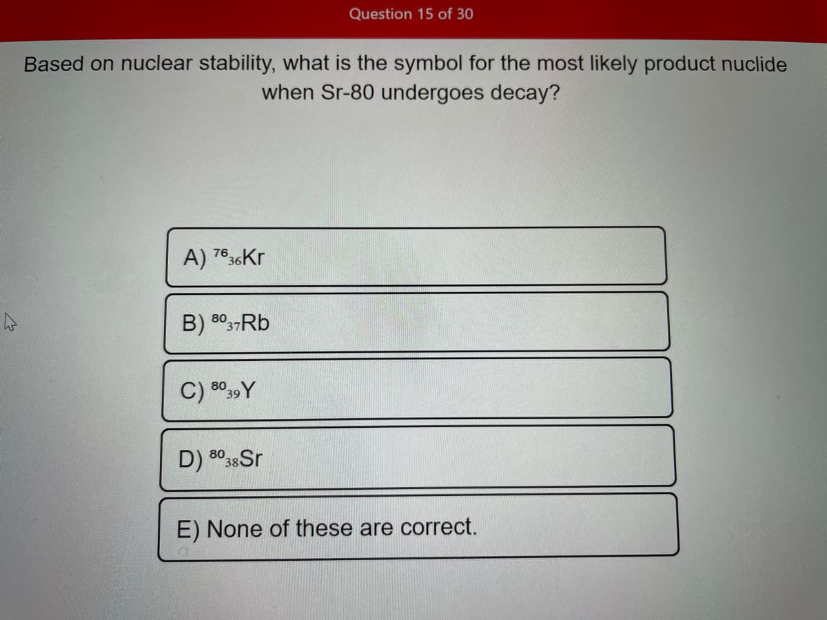 Question 15 of 30
Based on nuclear stability, what is the symbol for the most likely product nuclide
when Sr-80 undergoes decay?
A) 7636Kr
B) 8037RB
C) 8039 Y
D) 8038Sr
E) None of these are correct.
