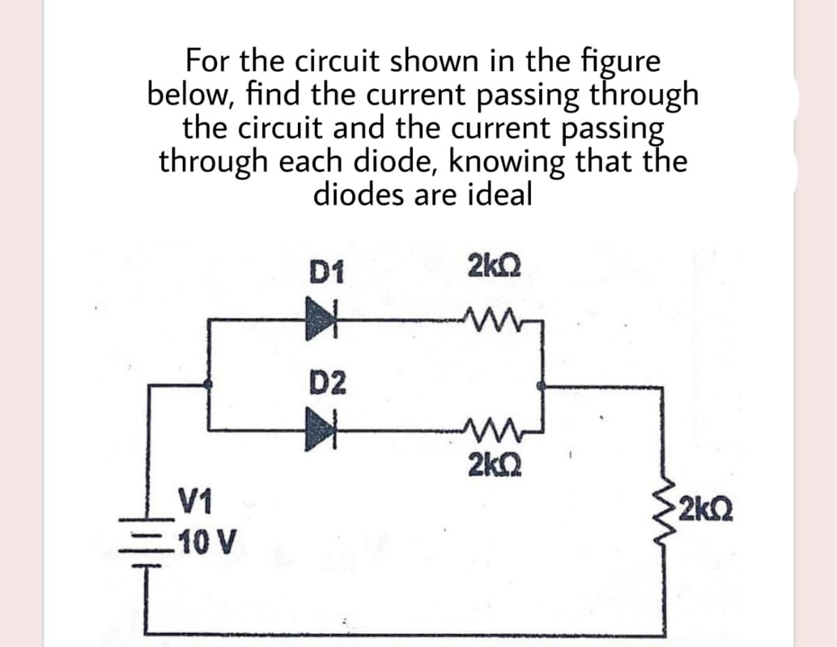 For the circuit shown in the figure
below, find the current passing through
the circuit and the current passing
through each diode, knowing that the
diodes are ideal
D1
2k2
D2
2kQ
V1
2k2
10 V

