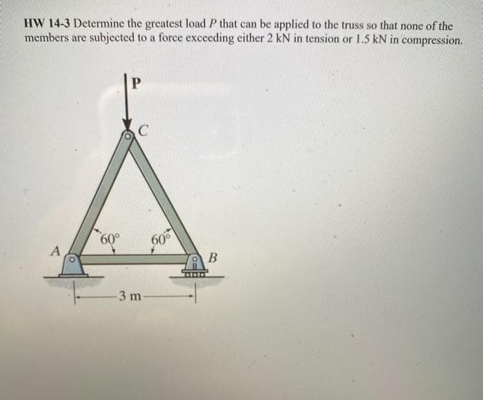 HW 14-3 Determine the greatest load P that can be applied to the truss so that none of the
members are subjected to a force exceeding either 2 kN in tension or 1.5 kN in compression.
60°
60
B
3 m
