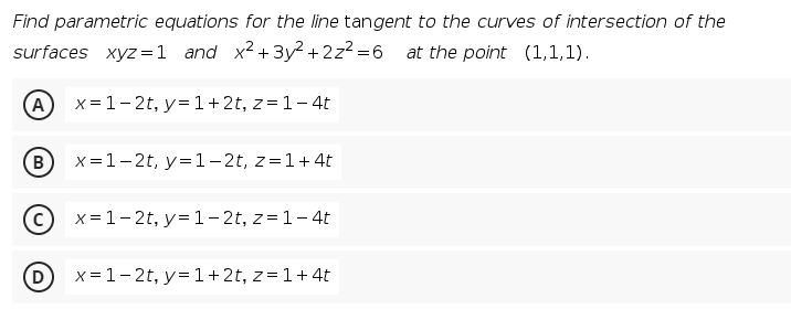 Find parametric equations for the line tangent to the curves of intersection of the
surfaces xyz =1 and x2+3y² + 2z2 =6 at the point (1,1,1).
A
x= 1-2t, y= 1+2t, z= 1-4t
(B)
X=1-2t, y=1-2t, z=1+4t
x= 1-2t, y= 1- 2t, z= 1-4t
D)
x = 1-2t, y= 1+2t, z=1+ 4t
