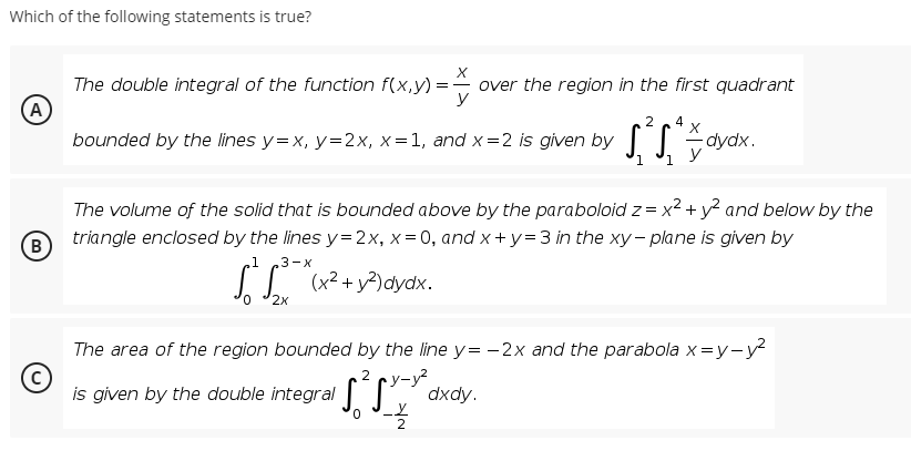 Which of the following statements is true?
The double integral of the function f(x,y) =
(A
bounded by the lines y=x, y=2x, x=1, and x=2 is given by |
over the region in the first quadrant
2
dydx.
1
The volume of the solid that is bounded above by the paraboloid z = x2 + y? and below by the
(B
triangle enclosed by the lines y=2x, x= 0, and x +y=3 in the xy- plane is given by
3-x
(x² + y?)dydx.
2x
The area of the region bounded by the line y= -2x and the parabola x=y-y?
2 cy-y?
is given by the double integral , dxdy.
0,
