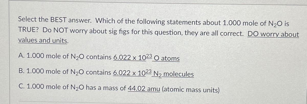 Select the BEST answer. Which of the following statements about 1.000 mole of N20 is
TRUE? Do NOT worry about sig figs for this question, they are all correct. DO worry about
values and units.
A. 1.000 mole of N,0 contains 6.022 x 1023 O atoms
X
B. 1.000 mole of N,0 contains 6.022 x 1023 N, molecules
C. 1.000 mole of N20 has a mass of 44.02 amu (atomic mass units)
