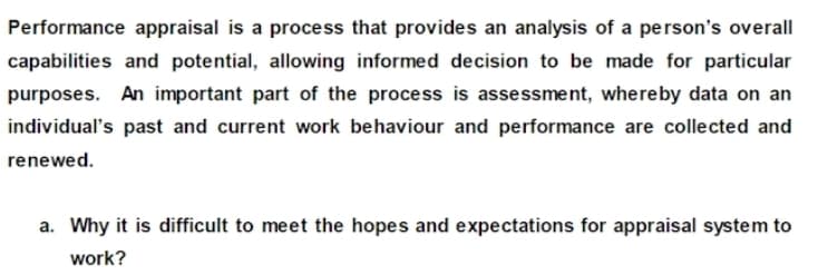 Performance appraisal is a process that provides an analysis of a person's overall
capabilities and potential, allowing informed decision to be made for particular
purposes. An important part of the process is assessment, whereby data on an
individual's past and current work behaviour and performance are collected and
renewed.
a. Why it is difficult to meet the hopes and expectations for appraisal system to
work?
