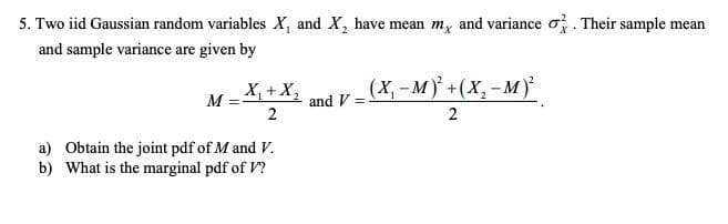 5. Two iid Gaussian random variables X, and X, have mean m, and variance o. Their sample mean
and sample variance are given by
X, +X,
(X, - M)* +(X,-M)
M
and V =
2
a) Obtain the joint pdf of M and V.
b) What is the marginal pdf of V?
