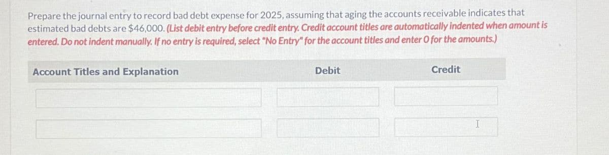 Prepare the journal entry to record bad debt expense for 2025, assuming that aging the accounts receivable indicates that
estimated bad debts are $46,000. (List debit entry before credit entry. Credit account titles are automatically indented when amount is
entered. Do not indent manually. If no entry is required, select "No Entry" for the account titles and enter O for the amounts.)
Account Titles and Explanation
Debit
Credit