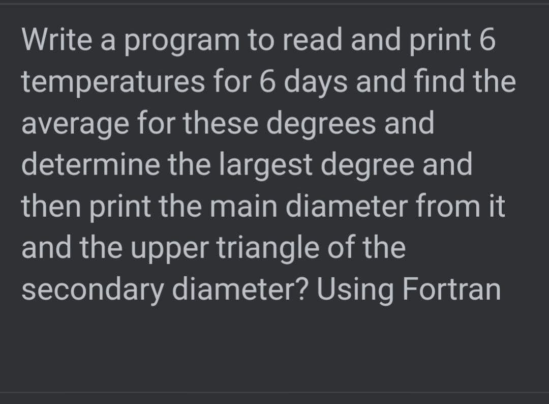 Write a program to read and print 6
temperatures for 6 days and fınd the
average for these degrees and
determine the largest degree and
then print the main diameter from it
and the upper triangle of the
secondary diameter? Using Fortran
