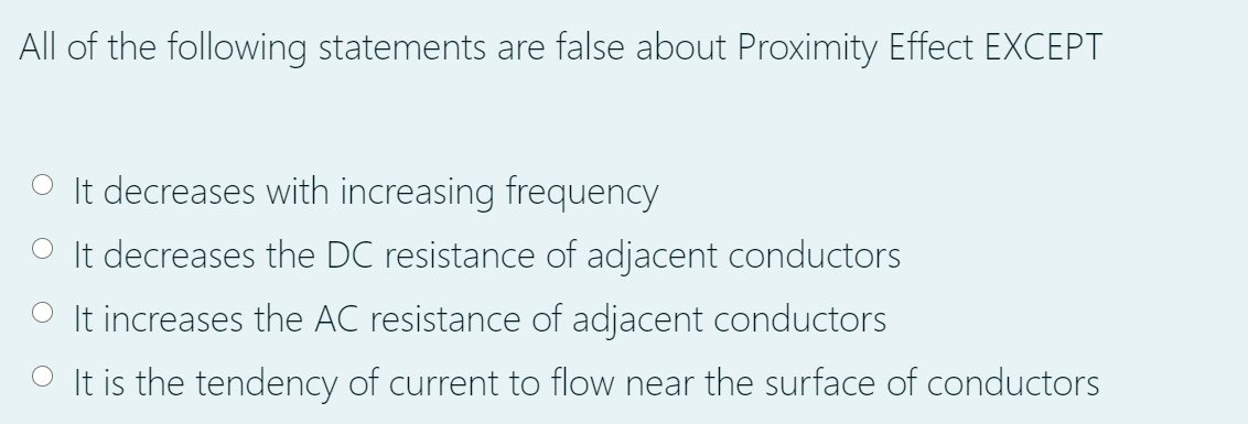 All of the following statements are false about Proximity Effect EXCEPT
O It decreases with increasing frequency
It decreases the DC resistance of adjacent conductors
O It increases the AC resistance of adjacent conductors
O It is the tendency of current to flow near the surface of conductors
