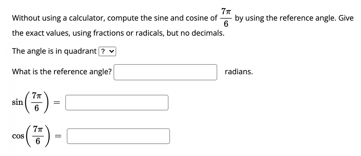 Without using a calculator, compute the sine and cosine of
by using the reference angle. Give
6
the exact values, using fractions or radicals, but no decimals.
The angle is in quadrant [? v
What is the reference angle?
radians.
sin
co) -
COS
