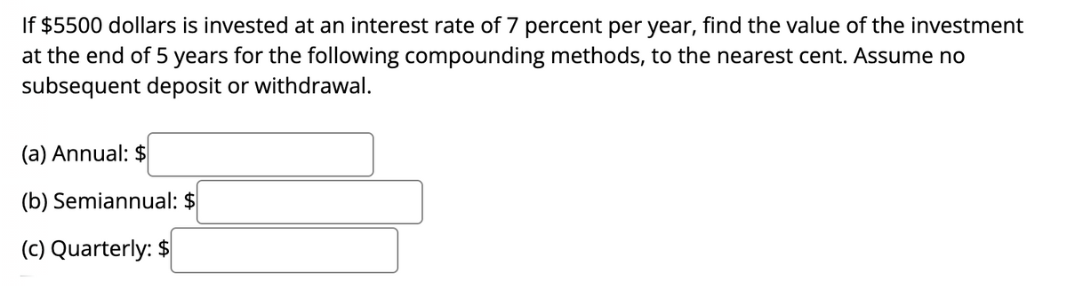 If $5500 dollars is invested at an interest rate of 7 percent per year, find the value of the investment
at the end of 5 years for the following compounding methods, to the nearest cent. Assume no
subsequent deposit or withdrawal.
(a) Annual: $
(b) Semiannual: $
(c) Quarterly: $
