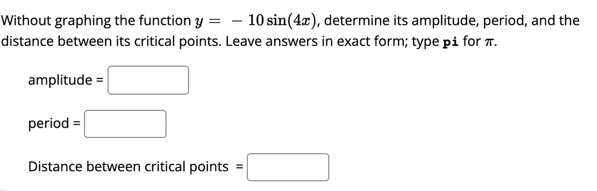 Without graphing the function y =
10 sin(4x), determine its amplitude, period, and the
distance between its critical points. Leave answers in exact form; type pi for T.
amplitude =
period =
Distance between critical points
