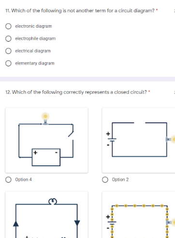 11. Which of the following is not another term for a circuit diagram?
electronic diagram
electrophile diagram
electrical diagram
elementary diagram
12. Which of the following correctly represents a closed circuit? *
Option 4
Option 2
