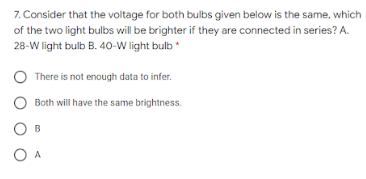 7. Consider that the voltage for both bulbs given below is the same, which
of the two light bulbs will be brighter if they are connected in series? A.
28-W light bulb B. 40-W light bulb
There is not enough data to infer.
Both will have the same brightness.
B
O A
